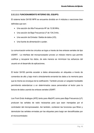 EEEssscccuuueeelllaaa PPPooollliiitttééécccnnniiicccaaa dddeeelll EEEjjjééérrrccciiitttooo 
Pág. 46 
2.5.3.3.5. FUNCIONAMIENTO INTERNO DEL EQUIPO. 
El sistema lector S4100 MFR se encuentra dividido en 4 módulos o secciones bien definidas que son: 
 Una sección de Alta Frecuencia HF de 13.56 MHz. 
 Una sección de Baja Frecuencia LF de 134.2 kHz. 
 Una sección de Entrada / Salida de datos (I/O). 
 Una fuente de alimentación o poder. 
La comunicación entre los circuitos se logra a través de tres enlaces seriales de tipo USART. La interfase del microprocesador provee un módulo interno que permite codificar y recuperar los datos, de esta manera se minimizan los esfuerzos del usuario en el desarrollo de aplicaciones. El lector S4100 permite acceder a datos almacenados en etiquetas a través de comandos de alto y bajo nivel o directamente enviando los datos a la memoria para que la misma se encargue de la codificación. También provee un cargador booteable permitiendo estandarizar o en determinados casos personalizar el lector para la lectura de datos usando los enlaces seriales USART. Los Front Ends Análogos (AFE) tanto para Alta(HF) como para Baja Frecuencia (LF) producen las señales de radio necesarias para que sean manejadas por el controlador del microprocesador. Así también, contienen las funciones que filtran y demodulan las señales enviadas por las etiquetas para luego ser decodificadas por el microcontrolador.  