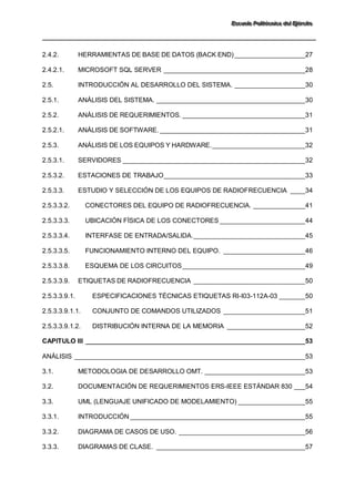 EEEssscccuuueeelllaaa PPPooollliiitttééécccnnniiicccaaa dddeeelll EEEjjjééérrrccciiitttooo 
2.4.2. HERRAMIENTAS DE BASE DE DATOS (BACK END) ___________________27 
2.4.2.1. MICROSOFT SQL SERVER ______________________________________28 
2.5. INTRODUCCIÓN AL DESARROLLO DEL SISTEMA. ___________________30 
2.5.1. ANÁLISIS DEL SISTEMA. ________________________________________30 
2.5.2. ANÁLISIS DE REQUERIMIENTOS. _________________________________31 
2.5.2.1. ANÁLISIS DE SOFTWARE. _______________________________________31 
2.5.3. ANÁLISIS DE LOS EQUIPOS Y HARDWARE. _________________________32 
2.5.3.1. SERVIDORES _________________________________________________32 
2.5.3.2. ESTACIONES DE TRABAJO ______________________________________33 
2.5.3.3. ESTUDIO Y SELECCIÓN DE LOS EQUIPOS DE RADIOFRECUENCIA ____34 
2.5.3.3.2. CONECTORES DEL EQUIPO DE RADIOFRECUENCIA. ______________41 
2.5.3.3.3. UBICACIÓN FÍSICA DE LOS CONECTORES _______________________44 
2.5.3.3.4. INTERFASE DE ENTRADA/SALIDA. ______________________________45 
2.5.3.3.5. FUNCIONAMIENTO INTERNO DEL EQUIPO. ______________________46 
2.5.3.3.8. ESQUEMA DE LOS CIRCUITOS _________________________________49 
2.5.3.3.9. ETIQUETAS DE RADIOFRECUENCIA ______________________________50 
2.5.3.3.9.1. ESPECIFICACIONES TÉCNICAS ETIQUETAS RI-I03-112A-03 _______50 
2.5.3.3.9.1.1. CONJUNTO DE COMANDOS UTILIZADOS ______________________51 
2.5.3.3.9.1.2. DISTRIBUCIÓN INTERNA DE LA MEMORIA _____________________52 
CAPITULO III ___________________________________________________________53 
ANÁLISIS ______________________________________________________________53 
3.1. METODOLOGIA DE DESARROLLO OMT. ___________________________53 
3.2. DOCUMENTACIÓN DE REQUERIMIENTOS ERS-IEEE ESTÁNDAR 830 ___54 
3.3. UML (LENGUAJE UNIFICADO DE MODELAMIENTO) __________________55 
3.3.1. INTRODUCCIÓN _______________________________________________55 
3.3.2. DIAGRAMA DE CASOS DE USO. __________________________________56 
3.3.3. DIAGRAMAS DE CLASE. ________________________________________57  