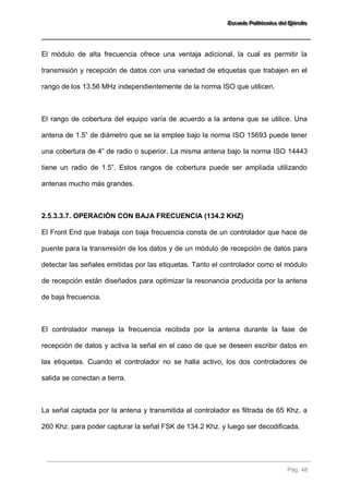 EEEssscccuuueeelllaaa PPPooollliiitttééécccnnniiicccaaa dddeeelll EEEjjjééérrrccciiitttooo 
Pág. 48 
El módulo de alta frecuencia ofrece una ventaja adicional, la cual es permitir la transmisión y recepción de datos con una variedad de etiquetas que trabajen en el rango de los 13.56 MHz independientemente de la norma ISO que utilicen. El rango de cobertura del equipo varía de acuerdo a la antena que se utilice. Una antena de 1.5” de diámetro que se la emplee bajo la norma ISO 15693 puede tener una cobertura de 4” de radio o superior. La misma antena bajo la norma ISO 14443 tiene un radio de 1.5”. Estos rangos de cobertura puede ser ampliada utilizando antenas mucho más grandes. 
2.5.3.3.7. OPERACIÓN CON BAJA FRECUENCIA (134.2 KHZ) 
El Front End que trabaja con baja frecuencia consta de un controlador que hace de puente para la transmisión de los datos y de un módulo de recepción de datos para detectar las señales emitidas por las etiquetas. Tanto el controlador como el módulo de recepción están diseñados para optimizar la resonancia producida por la antena de baja frecuencia. El controlador maneja la frecuencia recibida por la antena durante la fase de recepción de datos y activa la señal en el caso de que se deseen escribir datos en las etiquetas. Cuando el controlador no se halla activo, los dos controladores de salida se conectan a tierra. La señal captada por la antena y transmitida al controlador es filtrada de 65 Khz. a 260 Khz. para poder capturar la señal FSK de 134.2 Khz. y luego ser decodificada.  
