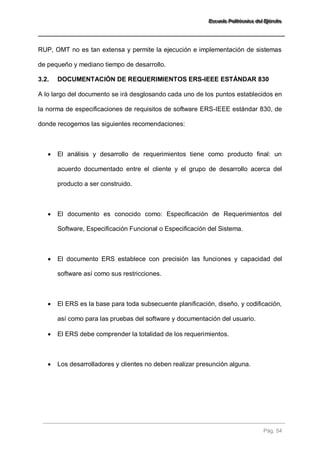 EEEssscccuuueeelllaaa PPPooollliiitttééécccnnniiicccaaa dddeeelll EEEjjjééérrrccciiitttooo 
Pág. 54 
RUP, OMT no es tan extensa y permite la ejecución e implementación de sistemas de pequeño y mediano tiempo de desarrollo. 
3.2. DOCUMENTACIÓN DE REQUERIMIENTOS ERS-IEEE ESTÁNDAR 830 
A lo largo del documento se irá desglosando cada uno de los puntos establecidos en la norma de especificaciones de requisitos de software ERS-IEEE estándar 830, de donde recogemos las siguientes recomendaciones: 
 El análisis y desarrollo de requerimientos tiene como producto final: un acuerdo documentado entre el cliente y el grupo de desarrollo acerca del producto a ser construido. 
 El documento es conocido como: Especificación de Requerimientos del Software, Especificación Funcional o Especificación del Sistema. 
 El documento ERS establece con precisión las funciones y capacidad del software así como sus restricciones. 
 El ERS es la base para toda subsecuente planificación, diseño, y codificación, así como para las pruebas del software y documentación del usuario. 
 El ERS debe comprender la totalidad de los requerimientos. 
 Los desarrolladores y clientes no deben realizar presunción alguna. 
 