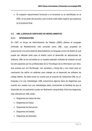 SSSIIIFFFAAATTT SSSiiisssttteeemaaa dddeee IIInnnvvveeennntttaaarrriiiooosss yyy FFFaaaccctttuuurrraaaccciiióóónnn cccooonnn ttteeecccnnnooolllooogggíííaaa RRRFFFIIIDDD 
Pág. 55 
 Si cualquier requerimiento funcional o no funcional no es identificado en el ERS, no es parte del acuerdo y por lo tanto nadie debe esperar que aparezca en el producto final. 
3.3. UML (LENGUAJE UNIFICADO DE MODELAMIENTO) 
3.3.1. INTRODUCCIÓN 
En 1997, el Grupo de Administración de Objetos (OMG) obtiene el Lenguaje Unificado de Modelamiento más conocido como UML, cuyo propósito es proporcionar a la comunidad de desarrolladores un lenguaje común de diseño el cual pueda ser utilizado tanto para el diseño como el desarrollo de aplicaciones de software. UML se ha convertido en un modelo estándar unificado de notación el cual ha sido esperado por los profesionales de la Tecnología de la Información por años. Sus autores son Jim Rumbaugh, Ivar Jacobson y Grady Bo y una razón para su nacimiento fue definir un estándar para trabajar en el desarrollo de software de código abierto. Se debe tomar en cuenta que el conjunto de notaciones UML es un lenguaje y no una metodología. UML proporciona algunos tipos de diagramas que cuando son usados con una metodología dada, incrementan la facilidad de que el desarrollo de una aplicación puede ser fácilmente comprendida. Entre los diagramas más utilizados en UML están: 
 Diagramas de Casos de Uso. 
 Diagramas de Clase. 
 Diagramas de Secuencia. 
 Diagramas de Estado. 
 Diagramas de Actividad.  
