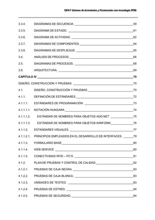 SSSIIIFFFAAATTT SSSiiisssttteeemaaa dddeee IIInnnvvveeennntttaaarrriiiooosss yyy FFFaaaccctttuuurrraaaccciiióóónnn cccooonnn ttteeecccnnnooolllooogggíííaaa RRRFFFIIIDDD 
3.3.4. DIAGRAMAS DE SECUENCIA. ____________________________________59 
3.3.5. DIAGRAMA DE ESTADO. ________________________________________61 
3.3.6. DIAGRAMA DE ACTIVIDAD. ______________________________________62 
3.3.7. DIAGRAMAS DE COMPONENTES _________________________________64 
3.3.8. DIAGRAMAS DE DESPLIEGUE. ___________________________________65 
3.4. ANÁLISIS DE PROCESOS. _______________________________________66 
3.5. DIAGRAMAS DE PROCESOS. ____________________________________68 
3.6. ARQUITECTURA. ______________________________________________69 
CAPITULO IV ___________________________________________________________70 
DISEÑO, CONSTRUCCIÓN Y PRUEBAS _____________________________________70 
4.1. DISEÑO, CONSTRUCCIÓN Y PRUEBAS ____________________________70 
4.1.1. DEFINICIÓN DE ESTÁNDARES. ___________________________________72 
4.1.1.1. ESTÁNDARES DE PROGRAMACIÓN ______________________________73 
4.1.1.1.1. NOTACIÓN HUNGARA __________________________________________74 
4.1.1.1.2. ESTÁNDAR DE NOMBRES PARA OBJETOS ADO.NET ______________75 
4.1.1.1.3. ESTÁNDAR DE NOMBRES PARA OBJETOS WINFORM ______________76 
4.1.1.2. ESTANDARES VISUALES. _______________________________________77 
4.1.1.2.1. PRINCIPIOS EMPLEADOS EN EL DESARROLLO DE INTERFACES. ______79 
4.1.1.3. FORMULARIO BASE ____________________________________________80 
4.1.1.4. WEB SERVICE ________________________________________________80 
4.1.1.5. CONECTIVIDAD RFID – PC’S. ____________________________________81 
4.1.2. PLAN DE PRUEBAS Y CONTROL DE CALIDAD _______________________82 
4.1.2.1. PRUEBAS DE CAJA NEGRA. _____________________________________83 
4.1.2.2. PRUEBAS DE CAJA BLANCA. ____________________________________83 
4.1.2.3. UNIDADES DE TESTEO. ________________________________________83 
4.1.2.4. PRUEBAS DE ESTRÉS. _________________________________________84 
4.1.2.5. PRUEBAS DE SEGURIDAD. ______________________________________84  