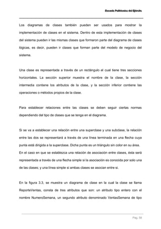 EEEssscccuuueeelllaaa PPPooollliiitttééécccnnniiicccaaa dddeeelll EEEjjjééérrrccciiitttooo 
Pág. 58 
Los diagramas de clases también pueden ser usados para mostrar la implementación de clases en el sistema. Dentro de esta implementación de clases del sistema pueden ir las mismas clases que formaron parte del diagrama de clases lógicas, es decir, pueden ir clases que forman parte del modelo de negocio del sistema. Una clase es representada a través de un rectángulo el cual tiene tres secciones horizontales. La sección superior muestra el nombre de la clase, la sección intermedia contiene los atributos de la clase, y la sección inferior contiene las operaciones o métodos propios de la clase. Para establecer relaciones entre las clases se deben seguir ciertas normas dependiendo del tipo de clases que se tenga en el diagrama. Si se va a establecer una relación entre una superclase y una subclase, la relación entre las dos se representará a través de una línea terminada en una flecha cuya punta está dirigida a la superclase. Dicha punta es un triángulo sin color en su área. En el caso en que se establezca una relación de asociación entre clases, ésta será representada a través de una flecha simple si la asociación es conocida por solo una de las clases; y una línea simple si ambas clases se asocian entre si. 
En la figura 3.3, se muestra un diagrama de clase en la cual la clase se llama ReporteVentas, consta de tres atributos que son: un atributo tipo entero con el nombre NumeroSemana, un segundo atributo denominado VentasSemana de tipo  