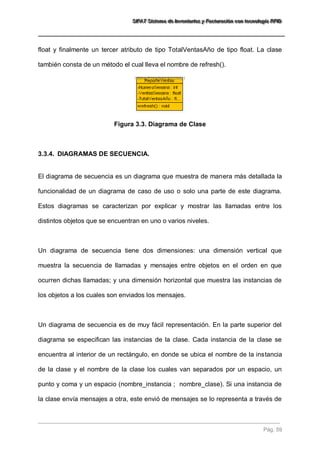 SSSIIIFFFAAATTT SSSiiisssttteeemaaa dddeee IIInnnvvveeennntttaaarrriiiooosss yyy FFFaaaccctttuuurrraaaccciiióóónnn cccooonnn ttteeecccnnnooolllooogggíííaaa RRRFFFIIIDDD 
Pág. 59 
float y finalmente un tercer atributo de tipo TotalVentasAño de tipo float. La clase 
también consta de un método el cual lleva el nombre de refresh(). 
Figura 3.3. Diagrama de Clase 
3.3.4. DIAGRAMAS DE SECUENCIA. 
El diagrama de secuencia es un diagrama que muestra de manera más detallada la 
funcionalidad de un diagrama de caso de uso o solo una parte de este diagrama. 
Estos diagramas se caracterizan por explicar y mostrar las llamadas entre los 
distintos objetos que se encuentran en uno o varios niveles. 
Un diagrama de secuencia tiene dos dimensiones: una dimensión vertical que 
muestra la secuencia de llamadas y mensajes entre objetos en el orden en que 
ocurren dichas llamadas; y una dimensión horizontal que muestra las instancias de 
los objetos a los cuales son enviados los mensajes. 
Un diagrama de secuencia es de muy fácil representación. En la parte superior del 
diagrama se especifican las instancias de la clase. Cada instancia de la clase se 
encuentra al interior de un rectángulo, en donde se ubica el nombre de la instancia 
de la clase y el nombre de la clase los cuales van separados por un espacio, un 
punto y coma y un espacio (nombre_instancia ; nombre_clase). Si una instancia de 
la clase envía mensajes a otra, este envió de mensajes se lo representa a través de 
 