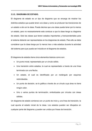 SSSIIIFFFAAATTT SSSiiisssttteeemaaa dddeee IIInnnvvveeennntttaaarrriiiooosss yyy FFFaaaccctttuuurrraaaccciiióóónnn cccooonnn ttteeecccnnnooolllooogggíííaaa RRRFFFIIIDDD 
Pág. 61 
3.3.5. DIAGRAMA DE ESTADO. 
El diagrama de estado es un tipo de diagrama que se encarga de mostrar los distintos estados que puede tener una clase y como se producen las transiciones de un estado a otro en la clase. Puede decirse que una clase puede tener por lo menos un estado, pero no necesariamente esto conduce a que la clase tenga su diagrama de estado. Solo las clases que tienen estados importantes y transcendentales para el sistema deberán ser representadas en los diagramas de estado. Para ello se debe considerar que la clase tenga por lo menos tres o más estados durante la actividad del sistema para que pueda ser incluida en el diagrama de estados. El diagrama de estados tiene cinco elementos básicos como son: 
 Un punto inicial, representado por un círculo sólido. 
 Una transición entre estados, la cual es representado a través de una línea terminada con una flecha. 
 Un estado, el cual es identificado por un rectángulo por esquinas redondeadas. 
 Un punto de decisión, se lo gráfica a través de un círculo cuya área no tiene ningún color. 
 Uno o varios puntos de terminación, simbolizados por círculos con áreas sólidas. 
Un diagrama de estado comienza con un punto de inicio y una línea de transición, la cual apunta al estado inicial de la clase. Los estados pueden ser dibujados en cualquier parte del diagrama y pueden ser unidos por líneas de transición.  