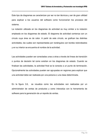 SSSIIIFFFAAATTT SSSiiisssttteeemaaa dddeee IIInnnvvveeennntttaaarrriiiooosss yyy FFFaaaccctttuuurrraaaccciiióóónnn cccooonnn ttteeecccnnnooolllooogggíííaaa RRRFFFIIIDDD 
Pág. 63 
Este tipo de diagramas se caracterizan por ser no tan técnicos y ser de gran utilidad para explicar a los usuarios del software como funcionarían los procesos del sistema. La notación utilizada en los diagramas de actividad es muy similar a la notación empleada en los diagramas de estado. El diagrama de actividad comienza con un círculo cuya área es de color. A partir de este círculo, se grafican las distintas actividades, las cuales son representadas por rectángulos con bordes redondeados y en su interior se encuentra el nombre de la actividad. Las actividades pueden ser conectadas unas a otras a través de líneas de transición o puntos de decisión tal como existían en los diagramas de estado. Cuando se finalizan las actividades, la actividad final se la conecta a un punto de terminación. Opcionalmente las actividades pueden ser agrupadas en regiones para explicar que una actividad debe ser realizada por una persona o una clase determinada. En la figura 3.6, se visualiza como las actividades son realizadas por un administrador de ventas de productos y como interactúa con la herramienta de software para la generación de un reporte de ventas.  