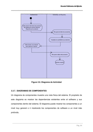 EEEssscccuuueeelllaaa PPPooollliiitttééécccnnniiicccaaa dddeeelll EEEjjjééérrrccciiitttooo 
Pág. 64 
Figura 3.6. Diagrama de Actividad 
3.3.7. DIAGRAMAS DE COMPONENTES 
Un diagrama de componentes muestra una vista física del sistema. El propósito de 
este diagrama es mostrar las dependencias existentes entre el software y sus 
componentes dentro del sistema. El diagrama puede mostrar los componentes a un 
nivel muy general o ir mostrando los componentes de software a un nivel más 
profundo. 
 