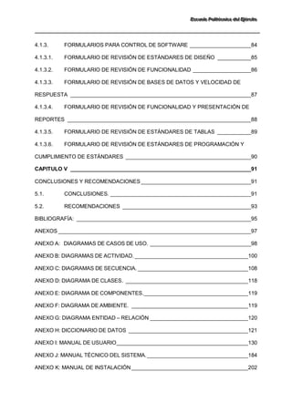 EEEssscccuuueeelllaaa PPPooollliiitttééécccnnniiicccaaa dddeeelll EEEjjjééérrrccciiitttooo 
4.1.3. FORMULARIOS PARA CONTROL DE SOFTWARE ____________________84 
4.1.3.1. FORMULARIO DE REVISIÓN DE ESTÁNDARES DE DISEÑO ___________85 
4.1.3.2. FORMULARIO DE REVISIÓN DE FUNCIONALIDAD ___________________86 
4.1.3.3. FORMULARIO DE REVISIÓN DE BASES DE DATOS Y VELOCIDAD DE RESPUESTA ___________________________________________________________87 
4.1.3.4. FORMULARIO DE REVISIÓN DE FUNCIONALIDAD Y PRESENTACIÓN DE REPORTES ____________________________________________________________88 
4.1.3.5. FORMULARIO DE REVISIÓN DE ESTÁNDARES DE TABLAS ___________89 
4.1.3.6. FORMULARIO DE REVISIÓN DE ESTÁNDARES DE PROGRAMACIÓN Y CUMPLIMIENTO DE ESTÁNDARES _________________________________________90 
CAPITULO V ___________________________________________________________91 
CONCLUSIONES Y RECOMENDACIONES ____________________________________91 
5.1. CONCLUSIONES. ______________________________________________91 
5.2. RECOMENDACIONES __________________________________________93 
BIBLIOGRAFÍA: _________________________________________________________95 
ANEXOS _______________________________________________________________97 
ANEXO A: DIAGRAMAS DE CASOS DE USO. _________________________________98 
ANEXO B: DIAGRAMAS DE ACTIVIDAD. _____________________________________ 100 
ANEXO C: DIAGRAMAS DE SECUENCIA. ____________________________________ 108 
ANEXO D: DIAGRAMA DE CLASES. ________________________________________ 118 
ANEXO E: DIAGRAMA DE COMPONENTES. __________________________________ 119 
ANEXO F: DIAGRAMA DE AMBIENTE. ______________________________________ 119 
ANEXO G: DIAGRAMA ENTIDAD – RELACIÓN ________________________________ 120 
ANEXO H: DICCIONARIO DE DATOS _______________________________________ 121 
ANEXO I: MANUAL DE USUARIO ___________________________________________ 130 
ANEXO J: MANUAL TÉCNICO DEL SISTEMA. _________________________________ 184 
ANEXO K: MANUAL DE INSTALACIÓN ______________________________________ 202  