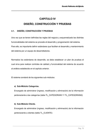 EEEssscccuuueeelllaaa PPPooollliiitttééécccnnniiicccaaa dddeeelll EEEjjjééérrrccciiitttooo 
Pág. 70 
CAPITULO IV 
DISEÑO, CONSTRUCCIÓN Y PRUEBAS 
4.1. DISEÑO, CONSTRUCCIÓN Y PRUEBAS 
Una vez que se tienen definidas las reglas del negocio y esquematizado las distintas funcionalidades del sistema se procede al desarrollo y programación del sistema. Para ello, es importante definir estándares que faciliten el desarrollo y mantenimiento del sistema por un equipo de desarrolladores. Normados los estándares de desarrollo, se debe establecer un plan de pruebas el cual sirva para realizar controles de calidad y funcionalidad del sistema de acuerdo al análisis establecido en el capítulo anterior. El sistema constará de los siguientes sub-módulos: 
a) Sub-Módulo Categorías. 
Encargado de administrar (ingreso, modificación y eliminación) de la información perteneciente a las categorías (tabla TL_CATEGORIAN1 Y TL_CATEGORIAN2) 
b) Sub-Módulo Cliente. 
Encargado de administrar (ingreso, modificación y eliminación) de la información perteneciente a clientes (tabla TL_CLIENTE)  
