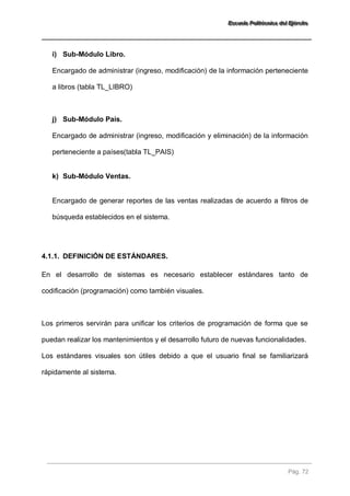 EEEssscccuuueeelllaaa PPPooollliiitttééécccnnniiicccaaa dddeeelll EEEjjjééérrrccciiitttooo 
Pág. 72 
i) Sub-Módulo Libro. 
Encargado de administrar (ingreso, modificación) de la información perteneciente a libros (tabla TL_LIBRO) 
j) Sub-Módulo País. 
Encargado de administrar (ingreso, modificación y eliminación) de la información perteneciente a países(tabla TL_PAIS) 
k) Sub-Módulo Ventas. 
Encargado de generar reportes de las ventas realizadas de acuerdo a filtros de búsqueda establecidos en el sistema. 
4.1.1. DEFINICIÓN DE ESTÁNDARES. 
En el desarrollo de sistemas es necesario establecer estándares tanto de codificación (programación) como también visuales. Los primeros servirán para unificar los criterios de programación de forma que se puedan realizar los mantenimientos y el desarrollo futuro de nuevas funcionalidades. Los estándares visuales son útiles debido a que el usuario final se familiarizará rápidamente al sistema.  