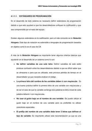 SSSIIIFFFAAATTT SSSiiisssttteeemaaa dddeee IIInnnvvveeennntttaaarrriiiooosss yyy FFFaaaccctttuuurrraaaccciiióóónnn cccooonnn ttteeecccnnnooolllooogggíííaaa RRRFFFIIIDDD 
Pág. 73 
4.1.1.1. ESTÁNDARES DE PROGRAMACIÓN 
En el desarrollo de todo sistema es necesario definir estándares de programación debido a que esto ayudará a que los desarrolladores unifiquen la codificación y que sea comprensible por el resto del equipo. Existen algunos estándares en la codificación, pero el más conocido es la Notación Húngara. Este tipo de notación es extensible a lenguajes de programación basados en objetos como lo es el caso de C#. A más de la Notación Húngara es importante tener algunos criterios básicos que ayudarán en el desarrollo de un sistema como lo son: 
 No definir variables de una sola letra: Definir variables de este estilo produce confusión entre los desarrolladores debido a que es difícil saber que se almacena o para que es utilizada, esto provoca pérdida de tiempo en el desarrollador ya que necesita analizar el código. 
 La primera letra del nombre de las variables deben ir con mayúscula: Es una buena práctica definir la primera letra de una variable con mayúsculas y de ser el caso de que la variable contenga dos palabras la letra inicial de cada palabra deberá ir con mayúsculas. 
 No usar al guión bajo en el nombre de una variable: Se puede utilizar al guión bajo en el nombre de una variable pero es preferible no utilizar caracteres especiales. 
 El prefijo del nombre de una variable debe tener 3 letras que definan el tipo de variable: Es importante utilizar esta recomendación ya que es una  