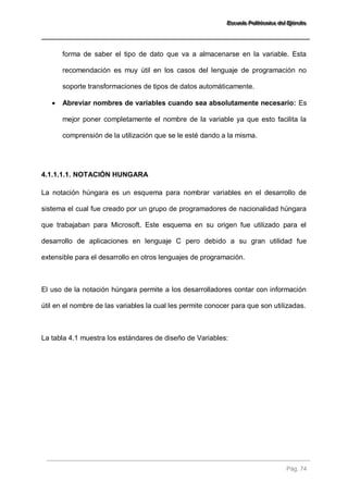 EEEssscccuuueeelllaaa PPPooollliiitttééécccnnniiicccaaa dddeeelll EEEjjjééérrrccciiitttooo 
Pág. 74 
forma de saber el tipo de dato que va a almacenarse en la variable. Esta recomendación es muy útil en los casos del lenguaje de programación no soporte transformaciones de tipos de datos automáticamente. 
 Abreviar nombres de variables cuando sea absolutamente necesario: Es mejor poner completamente el nombre de la variable ya que esto facilita la comprensión de la utilización que se le esté dando a la misma. 
4.1.1.1.1. NOTACIÓN HUNGARA 
La notación húngara es un esquema para nombrar variables en el desarrollo de sistema el cual fue creado por un grupo de programadores de nacionalidad húngara que trabajaban para Microsoft. Este esquema en su origen fue utilizado para el desarrollo de aplicaciones en lenguaje C pero debido a su gran utilidad fue extensible para el desarrollo en otros lenguajes de programación. El uso de la notación húngara permite a los desarrolladores contar con información útil en el nombre de las variables la cual les permite conocer para que son utilizadas. La tabla 4.1 muestra los estándares de diseño de Variables:  