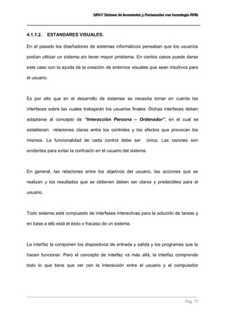 SSSIIIFFFAAATTT SSSiiisssttteeemaaa dddeee IIInnnvvveeennntttaaarrriiiooosss yyy FFFaaaccctttuuurrraaaccciiióóónnn cccooonnn ttteeecccnnnooolllooogggíííaaa RRRFFFIIIDDD 
Pág. 77 
4.1.1.2. ESTANDARES VISUALES. 
En el pasado los diseñadores de sistemas informáticos pensaban que los usuarios podían utilizar un sistema sin tener mayor problema. En ciertos casos puede darse este caso con la ayuda de la creación de entornos visuales que sean intuitivos para el usuario. Es por ello que en el desarrollo de sistemas se necesita tomar en cuenta las interfaces sobre las cuales trabajarán los usuarios finales. Dichas interfaces deben adaptarse al concepto de “Interacción Persona – Ordenador”, en el cual se establecen relaciones claras entre los controles y los efectos que provocan los mismos. La funcionalidad de cada control debe ser única. Las razones son evidentes para evitar la confusión en el usuario del sistema. En general, las relaciones entre los objetivos del usuario, las acciones que se realizan y los resultados que se obtienen deben ser claros y predecibles para el usuario. Todo sistema está compuesto de interfases interactivas para la solución de tareas y en base a ello está el éxito o fracaso de un sistema. 
La interfaz la componen los dispositivos de entrada y salida y los programas que la hacen funcionar. Pero el concepto de interfaz va más allá, la interfaz comprende todo lo que tiene que ver con la interacción entre el usuario y el computador  