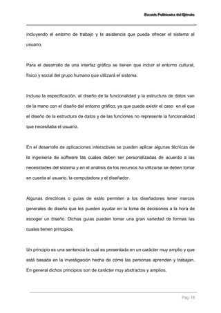EEEssscccuuueeelllaaa PPPooollliiitttééécccnnniiicccaaa dddeeelll EEEjjjééérrrccciiitttooo 
Pág. 78 
incluyendo el entorno de trabajo y la asistencia que pueda ofrecer el sistema al usuario. Para el desarrollo de una interfaz gráfica se tienen que incluir el entorno cultural, físico y social del grupo humano que utilizará el sistema. Incluso la especificación, el diseño de la funcionalidad y la estructura de datos van de la mano con el diseño del entorno gráfico, ya que puede existir el caso en el que el diseño de la estructura de datos y de las funciones no represente la funcionalidad que necesitaba el usuario. En el desarrollo de aplicaciones interactivas se pueden aplicar algunas técnicas de la ingeniería de software las cuales deben ser personalizadas de acuerdo a las necesidades del sistema y en el análisis de los recursos ha utilizarse se deben tomar en cuenta al usuario, la computadora y el diseñador. Algunas directrices o guías de estilo permiten a los diseñadores tener marcos generales de diseño que les pueden ayudar en la toma de decisiones a la hora de escoger un diseño. Dichas guías pueden tomar una gran variedad de formas las cuales tienen principios. Un principio es una sentencia la cual es presentada en un carácter muy amplio y que está basada en la investigación hecha de cómo las personas aprenden y trabajan. En general dichos principios son de carácter muy abstractos y amplios.  