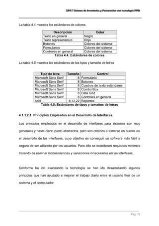 SSSIIIFFFAAATTT SSSiiisssttteeemaaa dddeee IIInnnvvveeennntttaaarrriiiooosss yyy FFFaaaccctttuuurrraaaccciiióóónnn cccooonnn ttteeecccnnnooolllooogggíííaaa RRRFFFIIIDDD 
Pág. 79 
La tabla 4.4 muestra los estándares de colores. Descripción Color 
Texto en general 
Negro 
Texto representativo 
Rojo 
Botones 
Colores del sistema 
Formularios 
Colores del sistema 
Controles en general 
Colores del sistema 
Tabla 4.4: Estándares de colores La tabla 4.5 muestra los estándares de los tipos y tamaño de letras 
Tipo de letra Tamaño Control 
Microsoft Sans Serif 
8 
Formulario 
Microsoft Sans Serif 
8 
Botones 
Microsoft Sans Serif 
8 
Cuadros de texto estándares 
Microsoft Sans Serif 
8 
Combo Box 
Microsoft Sans Serif 
8 
Data Grid 
Microsoft Sans Serif 
8 
Controles en general 
Arial 
8,12,22 
Reportes 
Tabla 4.5: Estándares de tipos y tamaños de letras 
4.1.1.2.1. Principios Empleados en el Desarrollo de Interfaces. 
Los principios empleados en el desarrollo de interfases para sistemas son muy generales y hasta cierto punto abstractos, pero son criterios a tomarse en cuenta en el desarrollo de las interfases, cuyo objetivo es conseguir un software más fácil y seguro de ser utilizado por los usuarios. Para ello se establecen requisitos mínimos tratando de eliminar inconsistencias y variaciones innecesarias en las interfases. Conforme ha ido avanzando la tecnología se han ido desarrollando algunos principios que han ayudado a mejorar el trabajo diario entre el usuario final de un sistema y el computador  