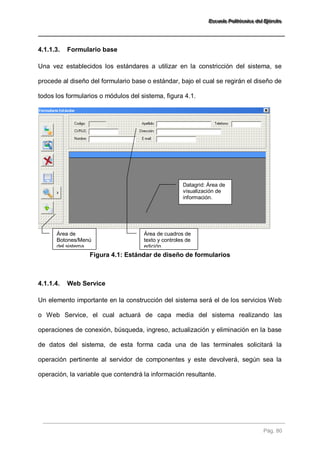 EEEssscccuuueeelllaaa PPPooollliiitttééécccnnniiicccaaa dddeeelll EEEjjjééérrrccciiitttooo 
Pág. 80 
4.1.1.3. Formulario base 
Una vez establecidos los estándares a utilizar en la constricción del sistema, se procede al diseño del formulario base o estándar, bajo el cual se regirán el diseño de todos los formularios o módulos del sistema, figura 4.1. 
Figura 4.1: Estándar de diseño de formularios 
4.1.1.4. Web Service 
Un elemento importante en la construcción del sistema será el de los servicios Web o Web Service, el cual actuará de capa media del sistema realizando las operaciones de conexión, búsqueda, ingreso, actualización y eliminación en la base de datos del sistema, de esta forma cada una de las terminales solicitará la operación pertinente al servidor de componentes y este devolverá, según sea la operación, la variable que contendrá la información resultante. 
Área de Botones/Menú del sistema 
Área de cuadros de texto y controles de edición. 
Datagrid: Área de visualización de información.  