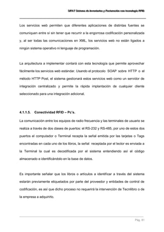 SSSIIIFFFAAATTT SSSiiisssttteeemaaa dddeee IIInnnvvveeennntttaaarrriiiooosss yyy FFFaaaccctttuuurrraaaccciiióóónnn cccooonnn ttteeecccnnnooolllooogggíííaaa RRRFFFIIIDDD 
Pág. 81 
Los servicios web permiten que diferentes aplicaciones de distintas fuentes se comuniquen entre sí sin tener que recurrir a la engorrosa codificación personalizada y, al ser todas las comunicaciones en XML, los servicios web no están ligados a ningún sistema operativo ni lenguaje de programación. La arquitectura a implementar contará con esta tecnología que permite aprovechar fácilmente los servicios web estándar. Usando el protocolo SOAP sobre HTTP o el método HTTP Post, el sistema gestionará estos servicios web como un servidor de integración centralizado y permite la rápida implantación de cualquier cliente seleccionado para una integración adicional. 
4.1.1.5. Conectividad RFID – Pc’s. 
La comunicación entre los equipos de radio frecuencia y las terminales de usuario se realiza a través de dos clases de puertos: el RS-232 y RS-485, por uno de estos dos puertos el computador o Terminal recepta la señal emitida por las tarjetas o Tags encontradas en cada uno de los libros, la señal receptada por el lector es enviada a la Terminal la cual es decodificada por el sistema entendiendo así el código almacenado e identificándolo en la base de datos. Es importante señalar que los libros o artículos a identificar a través del sistema estarán previamente etiquetados por parte del proveedor y entidades de control de codificación, es así que dicho proceso no requerirá la intervención de Tecnilibro o de la empresa a adquirirlo.  