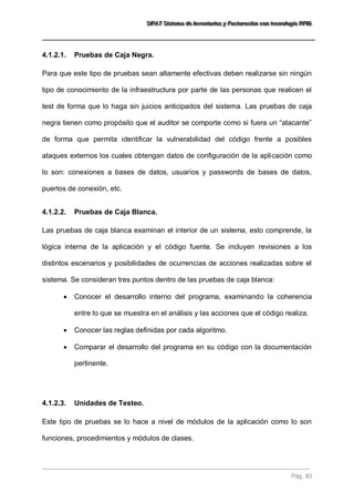 SSSIIIFFFAAATTT SSSiiisssttteeemaaa dddeee IIInnnvvveeennntttaaarrriiiooosss yyy FFFaaaccctttuuurrraaaccciiióóónnn cccooonnn ttteeecccnnnooolllooogggíííaaa RRRFFFIIIDDD 
Pág. 83 
4.1.2.1. Pruebas de Caja Negra. 
Para que este tipo de pruebas sean altamente efectivas deben realizarse sin ningún tipo de conocimiento de la infraestructura por parte de las personas que realicen el test de forma que lo haga sin juicios anticipados del sistema. Las pruebas de caja negra tienen como propósito que el auditor se comporte como si fuera un “atacante” de forma que permita identificar la vulnerabilidad del código frente a posibles ataques externos los cuales obtengan datos de configuración de la aplicación como lo son: conexiones a bases de datos, usuarios y passwords de bases de datos, puertos de conexión, etc. 
4.1.2.2. Pruebas de Caja Blanca. 
Las pruebas de caja blanca examinan el interior de un sistema, esto comprende, la lógica interna de la aplicación y el código fuente. Se incluyen revisiones a los distintos escenarios y posibilidades de ocurrencias de acciones realizadas sobre el sistema. Se consideran tres puntos dentro de las pruebas de caja blanca: 
 Conocer el desarrollo interno del programa, examinando la coherencia entre lo que se muestra en el análisis y las acciones que el código realiza. 
 Conocer las reglas definidas por cada algoritmo. 
 Comparar el desarrollo del programa en su código con la documentación pertinente. 
4.1.2.3. Unidades de Testeo. 
Este tipo de pruebas se lo hace a nivel de módulos de la aplicación como lo son funciones, procedimientos y módulos de clases.  