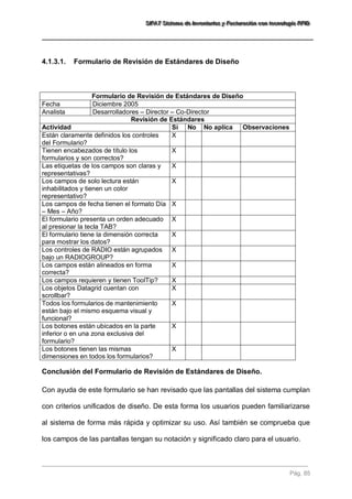 SSSIIIFFFAAATTT SSSiiisssttteeemaaa dddeee IIInnnvvveeennntttaaarrriiiooosss yyy FFFaaaccctttuuurrraaaccciiióóónnn cccooonnn ttteeecccnnnooolllooogggíííaaa RRRFFFIIIDDD 
Pág. 85 
4.1.3.1. Formulario de Revisión de Estándares de Diseño 
Formulario de Revisión de Estándares de Diseño 
Fecha 
Diciembre 2005 
Analista 
Desarrolladores – Director – Co-Director 
Revisión de Estándares 
Actividad 
Sí 
No 
No aplica 
Observaciones 
Están claramente definidos los controles del Formulario? 
X 
Tienen encabezados de título los formularios y son correctos? 
X 
Las etiquetas de los campos son claras y representativas? 
X 
Los campos de solo lectura están inhabilitados y tienen un color representativo? 
X 
Los campos de fecha tienen el formato Día – Mes – Año? 
X 
El formulario presenta un orden adecuado al presionar la tecla TAB? 
X 
El formulario tiene la dimensión correcta para mostrar los datos? 
X 
Los controles de RADIO están agrupados bajo un RADIOGROUP? 
X 
Los campos están alineados en forma correcta? 
X 
Los campos requieren y tienen ToolTip? 
X 
Los objetos Datagrid cuentan con scrollbar? 
X 
Todos los formularios de mantenimiento están bajo el mismo esquema visual y funcional? 
X 
Los botones están ubicados en la parte inferior o en una zona exclusiva del formulario? 
X 
Los botones tienen las mismas dimensiones en todos los formularios? 
X 
Conclusión del Formulario de Revisión de Estándares de Diseño. 
Con ayuda de este formulario se han revisado que las pantallas del sistema cumplan con criterios unificados de diseño. De esta forma los usuarios pueden familiarizarse al sistema de forma más rápida y optimizar su uso. Así también se comprueba que los campos de las pantallas tengan su notación y significado claro para el usuario.  