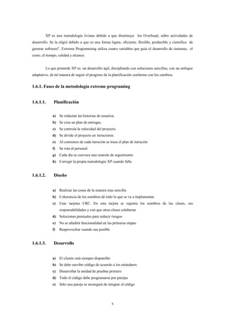 XP es una metodología liviana debido a que disminuye los Overhead, sobre actividades de
desarrollo. Se la eligió debido a que es una forma ligera, eficiente, flexible, predecible y científica de
generar software". Extreme Programming utiliza cuatro variables que guía el desarrollo de sistemas, el
costo, el tiempo, calidad y alcance.


         Lo que pretende XP es: un desarrollo ágil, disciplinado con soluciones sencillas, con un enfoque
adaptativo, de tal manera de seguir el progreso de la planificación conforme con los cambios.


1.6.1. Fases de la metodología extreme programing


1.6.1.1.      Planificación

             a) Se redactan las historias de usuarios.
             b) Se crea un plan de entregas.
             c)   Se controla la velocidad del proyecto.
             d) Se divide el proyecto en iteraciones.
             e)   Al comienzo de cada iteración se traza el plan de iteración
             f)   Se rota al personal
             g) Cada día se convoca una reunión de seguimiento
             h) Corregir la propia metodología XP cuando falla


1.6.1.2.      Diseño


             a) Realizar las cosas de la manera mas sencilla
             b) Coherencia de los nombres de todo lo que se va a implementar
             c)   Usar tarjetas CRC. En esta tarjeta se registra los nombres de las clases, sus
                  responsabilidades y con que otras clases colaboran
             d) Soluciones puntuales para reducir riesgos
             e)   No se añadirá funcionalidad en las primeras etapas
             f)   Reaprovechar cuando sea posible


1.6.1.3.      Desarrollo


             a) El cliente está siempre disponible
             b) Se debe escribir código de acuerdo a los estándares
             c)   Desarrollar la unidad de pruebas primero
             d) Todo el código debe programarse por parejas
             e)   Sólo una pareja se encargará de integrar el código




                                                     x
 