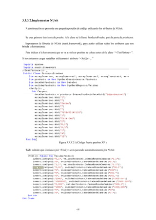 3.3.3.2.Implementar NUnit

   A continuación se presenta una pequeña porción de código utilizando los atributos de NUnit.


   Se crea primero las clases de prueba. A la clase se la llamo ProductoPrueba, para la parte de productos.

   Importamos la librería de NUnit (nunit.framework), para poder utilizar todos los atributos que nos
brinda la herramienta.

   Para indicar a la herramienta que se va a realizar pruebas se coloca antes de la clase “<TestFixture> ”.

Si necesitamos cargar variables utilizamos el atributo “<SetUp> _ ”




                                   Figura 3.3.3.2.1 (Código fuente pruebas XP )

   Todo método que comience por <Test()> será ejecutado automáticamente por NUnit




                                                    cii
 