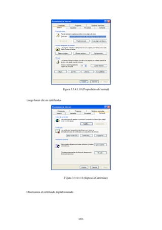Figura 3.3.4.1.10 (Propiedades de Intenet)


Luego hacer clic en certificados




                                    Figura 3.3.4.1.11 (Ingreso a Contenido)




Observamos el certificado digital instalado




                                                 cxix
 