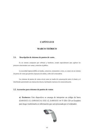 CAPÍTULO II


                                      MARCO TEÓRICO


2.1.     Descripción de sistemas de puntos de venta.

        Es un sistema compuesto por software y hardware, creado especialmente para agilizar los
procesos relacionados con ventas y atención al público.


        La necesidad imprescindible en tiendas, comercios, restaurantes y otros, es contar con un sistema
de puntos de venta que permite el proceso de salida y cobro de la mercadería.


        Los sistemas de puntos de ventas sirven como un medio de comunicación entre el cliente y el
distribuidor permitiendo una interacción directa, facilitando el proceso de comercialización.



2.2. Accesorios para sistemas de puntos de ventas



         a) Escáneres: Este dispositivo se encarga de interpretar un código de barra
         (EAN/UCC-13, EAN/UCC-8, UCC-12, EAN/UCC-14 Y GS1-128 en Ecuador)
         para luego trasformarla en información que será procesada por el ordenador.




                                                    xii
 