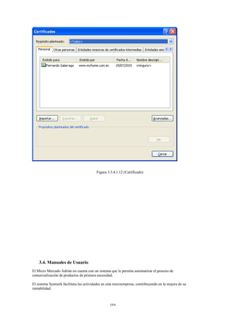 Figura 3.3.4.1.12 (Certificado)




    3.4. Manuales de Usuario
El Micro Mercado Adrián no cuenta con un sistema que le permita automatizar el proceso de
comercialización de productos de primera necesidad.

El sistema Sysmark facilitara las actividades en esta microempresa, contribuyendo en la mejora de su
rentabilidad.



                                                  cxx
 