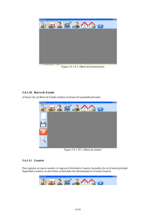 Figura 3.4.1.9.1. (Barra de herramientas)




3.4.1.10. Barra de Estado
Al hacer clic en Barra de Estado ocultara el mismo de la pantalla principal.




                                        Figura 3.4.1.10.1. (Barra de estado)



3.4.1.11. Usuario

Para registrar un nuevo usuario, se ingresa al formulario Usuario, haciendo clic en el menú principal
Seguridad y usuario, la otra forma es haciendo clic directamente en el icono Usuario.




                                                   cxxiv
 