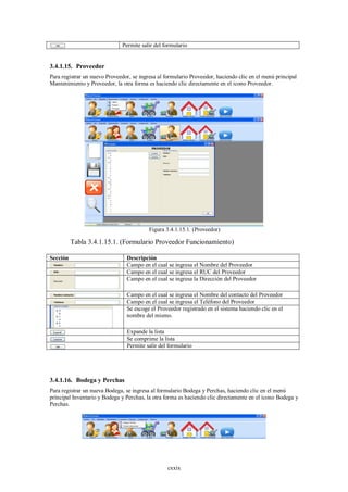 Permite salir del formulario


3.4.1.15. Proveedor
Para registrar un nuevo Proveedor, se ingresa al formulario Proveedor, haciendo clic en el menú principal
Mantenimiento y Proveedor, la otra forma es haciendo clic directamente en el icono Proveedor.




                                          Figura 3.4.1.15.1. (Proveedor)

          Tabla 3.4.1.15.1. (Formulario Proveedor Funcionamiento)

Sección                         Descripción
                                Campo en el cual se ingresa el Nombre del Proveedor
                                Campo en el cual se ingresa el RUC del Proveedor
                                Campo en el cual se ingresa la Dirección del Proveedor

                                Campo en el cual se ingresa el Nombre del contacto del Proveedor
                                Campo en el cual se ingresa el Teléfono del Proveedor
                                Se escoge el Proveedor registrado en el sistema haciendo clic en el
                                nombre del mismo.

                                Expande la lista
                                Se comprime la lista
                                Permite salir del formulario




3.4.1.16. Bodega y Perchas
Para registrar un nueva Bodega, se ingresa al formulario Bodega y Perchas, haciendo clic en el menú
principal Inventario y Bodega y Perchas, la otra forma es haciendo clic directamente en el icono Bodega y
Perchas.




                                                  cxxix
 