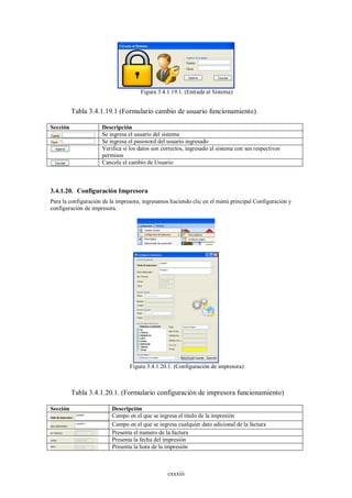 Figura 3.4.1.19.1. (Entrada al Sistema)


          Tabla 3.4.1.19.1 (Formulario cambio de usuario funcionamiento)

Sección              Descripción
                     Se ingresa el usuario del sistema
                     Se ingresa el password del usuario ingresado
                     Verifica si los datos son correctos, ingresado al sistema con sus respectivos
                     permisos
                     Cancela el cambio de Usuario



3.4.1.20. Configuración Impresora
Para la configuración de la impresora, ingresamos haciendo clic en el menú principal Configuración y
configuración de impresora.




                                Figura 3.4.1.20.1. (Configuración de impresora)



          Tabla 3.4.1.20.1. (Formulario configuración de impresora funcionamiento)

Sección                  Descripción
                         Campo en el que se ingresa el titulo de la impresión
                         Campo en el que se ingresa cualquier dato adicional de la factura
                         Presenta el numero de la factura
                         Presenta la fecha del impresión
                         Presenta la hora de la impresión



                                                 cxxxiii
 