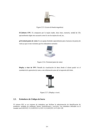 Figura 2.2.5: (Lector de banda magnética)


        f) Gabinete CPU: Es compuesto por la tarjeta madre, disco duro, memoria, unidad de CD,
        opcionalmente algún otro accesorio como lo son las tarjetas de red, etc.


        g) Terminal punto de venta: Es un equipo diseñado especialmente para el proceso de puntos de
        venta ya que es más resistente que los ordenadores normales




                                     Figura 2.2.6: (Terminal punto de venta)


        Display o visor de TPV: Pantalla de visualización de datos donde el cliente puede ver el
        resultado de la operación de venta u otra información antes de la impresión del ticket.




                                         Figura 2.2.7: (Display o visor)



2.3.    Estándares de Códigos de barra

El sistema GS1 es un conjunto de estándares que facilitan la administración de identificación de
productos, unidades de embarque, bienes, localizaciones y servicios. Los estándares utilizados en el
ecuador son EAN/UCC-13, EAN/UCC-8, UCC-12, EAN/UCC-14 Y GS1-128




                                                   xiv
 