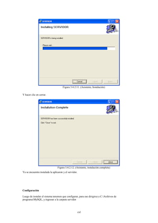 Figura 3.4.2.11. (Asistente, Instalación)

Y hacer clic en cerrar.




                                 Figura 3.4.2.12. (Asistente, instalación completa)
Ya se encuentra instalada la aplicaron y el servidor.




Configuración

Luego de instalar el sistema tenemos que configurar, para eso dirigirce a C:Archivos de
programaMySQL, y ingresar a la carpeta servidor



                                                        cxl
 