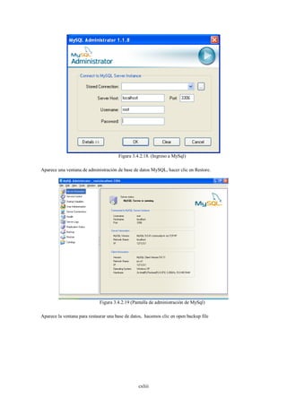 Figura 3.4.2.18. (Ingreso a MySql)

Aparece una ventana de administración de base de datos MySQL, hacer clic en Restore.




                             Figura 3.4.2.19 (Pantalla de administración de MySql)

Aparece la ventana para restaurar una base de datos, hacemos clic en open backup file




                                                 cxliii
 