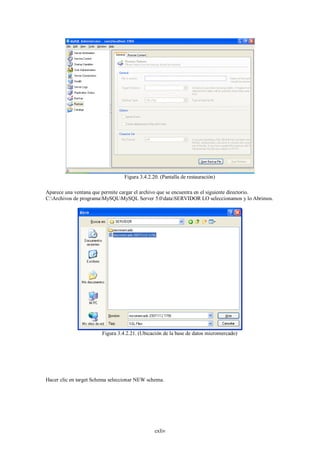 Figura 3.4.2.20. (Pantalla de restauración)

Aparece una ventana que permite cargar el archivo que se encuentra en el siguiente directorio.
C:Archivos de programaMySQLMySQL Server 5.0dataSERVIDOR LO seleccionamos y lo Abrimos.




                        Figura 3.4.2.21. (Ubicación de la base de datos micromercado)




Hacer clic en target Schema seleccionar NEW schema.




                                                cxliv
 
