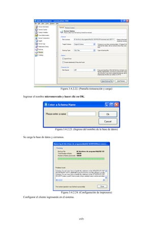 Figura 3.4.2.22. (Pantalla restauración y carga)

Ingresar el nombre micromercado y hacer clic en OK.




                             Figura 3.4.2.23. (Ingreso del nombre de la base de datos)

Se carga la base de datos y cerramos.




                                  Figura 3.4.2.24. (Configuración de impresora)
Configurar el cliente ingresando en el sistema.




                                                   cxlv
 