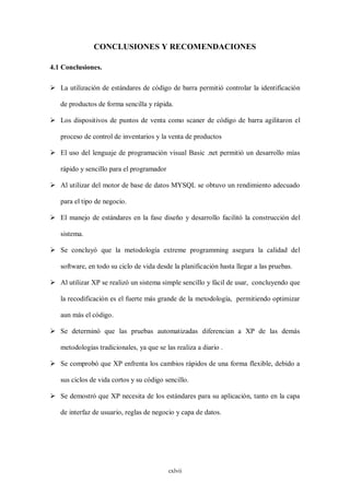 CONCLUSIONES Y RECOMENDACIONES

4.1 Conclusiones.

 La utilización de estándares de código de barra permitió controlar la identificación

   de productos de forma sencilla y rápida.

 Los dispositivos de puntos de venta como scaner de código de barra agilitaron el

   proceso de control de inventarios y la venta de productos

 El uso del lenguaje de programación visual Basic .net permitió un desarrollo mías

   rápido y sencillo para el programador

 Al utilizar del motor de base de datos MYSQL se obtuvo un rendimiento adecuado

   para el tipo de negocio.

 El manejo de estándares en la fase diseño y desarrollo facilitó la construcción del

   sistema.

 Se concluyó que la metodología extreme programming asegura la calidad del

   software, en todo su ciclo de vida desde la planificación hasta llegar a las pruebas.

 Al utilizar XP se realizó un sistema simple sencillo y fácil de usar, concluyendo que

   la recodificación es el fuerte más grande de la metodología, permitiendo optimizar

   aun más el código.

 Se determinó que las pruebas automatizadas diferencian a XP de las demás

   metodologías tradicionales, ya que se las realiza a diario .

 Se comprobó que XP enfrenta los cambios rápidos de una forma flexible, debido a

   sus ciclos de vida cortos y su código sencillo.

 Se demostró que XP necesita de los estándares para su aplicación, tanto en la capa

   de interfaz de usuario, reglas de negocio y capa de datos.




                                           cxlvii
 