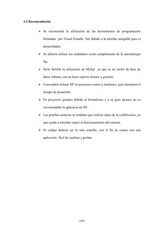 4.2 Recomendación

          Se recomienda la utilización de las herramientas de programación

            brindadas por Visual Estudio .Net debido a la interfaz amigable para el

            desarrollador.

          Se debería utilizar los estándares como complemento de la metodología

            Xp.

          Sería factible la utilización de MySql ya que es un motor de base de

            datos robusta, con un buen soporte técnico y gratuito.

          Convendría utilizar XP en proyectos cortos y medianos, para disminuir el

            tiempo de desarrollo.

          En proyectos grandes debido al formalismo y a su gran alcance no es

            recomendable la aplicaron de XP.

          Las pruebas unitarias se tendrían que realizar antes de la codificación, ya

            que ayuda a entender mejor el funcionamiento del sistema.

          El código debería ser lo más sencillo, con el fin de contar con una

            aplicación fácil de cambiar y probar




                                       cxlix
 