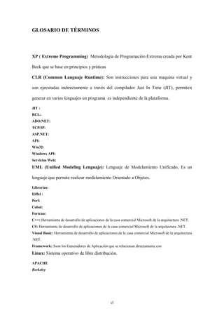 GLOSARIO DE TÉRMINOS



XP ( Extreme Programming) Metodología de Programación Extrema creada por Kent

Beck que se base en principios y práticas

CLR (Common Languaje Runtime): Son instrucciones para una maquina virtual y

son ejecutadas indirectamente a través del compilador Just In Time (JIT), permiten

generar en varios lenguajes un programa es independiente de la plataforma.

JIT :
BCL:
ADO.NET:
TCP/IP:
ASP.NET:
API:
Win32:
Windows API:
Servicios Web:
UML (Unified Modeling Lenguaje): Lenguaje de Modelamiento Unificado, Es un

lenguaje que permite realizar modelamiento Orientado a Objetos.

Librerías:
Eiffel :
Perl:
Cobol:
Fortran:
C++: Herramienta de desarrollo de aplicaciones de la casa comercial Microsoft de la arquitectura .NET.
C#: Herramienta de desarrollo de aplicaciones de la casa comercial Microsoft de la arquitectura .NET.
Visual Basic: Herramienta de desarrollo de aplicaciones de la casa comercial Microsoft de la arquitectura
.NET.
Framework: Sson los Generadores de Aplicación que se relacionan directamente con
Linux: Sistema operativo de libre distribución.

APACHE
Berkeley




                                                   cl
 