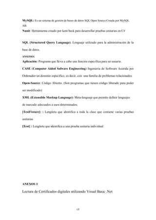 MySQL: Es un sistema de gestión de bases de datos SQL Open Source Creada por MySQL
AB.
Nunit: Herramienta creado por kent beck para desarrollar pruebas unitarias en C#


SQL (Structured Query Language): Lenguaje utilizado para la administración de la

base de datos.

ANSI/ISO:
Aplicación: Programa que lleva a cabo una función específica para un usuario.

CASE (Computer Aided Sofware Engineering) Ingeniería de Software Asistida por

Ordenador un dominio específico, es decir, con una familia de problemas relacionados

Open-Source: Código Abierto. (Son programas que tienen código liberado para poder

ser modificado)

XML (Extensible Markup Language): Meta-lenguaje que permite definir lenguajes

de marcado adecuados a usos determinados.

[TestFixture]: : Lengüeta que identifica a toda la clase que contiene varias pruebas

unitarias

[Test] : Lengüeta que identifica a una prueba unitaria individual




ANEXOS 1

Lectura de Certificados digitales utilizando Visual Basic .Net



                                           cli
 