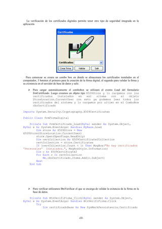 La verificación de los certificados digitales permite tener otro tipo de seguridad integrada en la
aplicación.




  Para comenzar se creara un combo box en donde se almacenara los certificados instalados en el
computador, 3 botones el primero para la creación de la firma digital, el segundo para validar la firma y
su existencia en el servidor de base de datos y salir.

     Para cargar automáticamente el combobox se utilizará el evento Load del formulario
      frmCertificado. Luego creamos un objeto tipo X509Store y lo cargamos con los
      certificados         instalados       en     esl   sitema    con   el     objeto
      StoreLocation.CurrentUser con esto ya podemos leer todos los
      certificados del sistema y lo cargamos por ultimo en el ComboBox
      cboCertificado

Imports System.Security.Cryptography.X509Certificates

Public Class frmFirmaDigital

    Private Sub frmCertificado_Load(ByVal sender As System.Object,
ByVal e As System.EventArgs) Handles MyBase.Load
        Dim store As X509Store = New
X509Store(StoreLocation.CurrentUser)
        store.Open(OpenFlags.ReadOnly)
        Dim certCollection As X509Certificate2Collection
        certCollection = store.Certificates
        If (certCollection.Count < 1) Then MsgBox("No hay certificados
'Personales' Instalados.", MsgBoxStyle.Information)
        Dim c As X509Certificate2
        For Each c In certCollection
            Me.cboCertificado.Items.Add(c.Subject)
        Next
    End Sub




     Para verificar utilizamos BtnVerificar el que se encarga de validar la exitencia de la firma en la
      base de datos.

    Private Sub BtnVerifiFirma_Click(ByVal sender As System.Object,
ByVal e As System.EventArgs) Handles BtnVerifiFirma.Click
        Try
            Dim certificadoBase As New SysMarkPersistencia.Certificado


                                                  clii
 