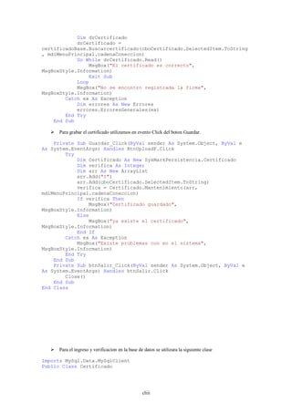 Dim drCertificado
            drCertificado =
certificadoBase.Buscarcertificado(cboCertificado.SelectedItem.ToString
, mdiMenuPrincipal.cadenaConeccion)
            Do While drCertificado.Read()
                MsgBox("El certificado es correcto",
MsgBoxStyle.Information)
                Exit Sub
            Loop
            MsgBox("No se encontro registrada la firma",
MsgBoxStyle.Information)
        Catch ex As Exception
            Dim errores As New Errores
            errores.ErroresGenerales(ex)
        End Try
    End Sub

    Para grabar el certificado utilizamos en evento Click del boton Guardar.

    Private Sub Guardar_Click(ByVal sender As System.Object, ByVal e
As System.EventArgs) Handles BtnUploadF.Click
        Try
            Dim Certificado As New SysMarkPersistencia.Certificado
            Dim verifica As Integer
            Dim arr As New ArrayList
            arr.Add("I")
            arr.Add(cboCertificado.SelectedItem.ToString)
            verifica = Certificado.Mantenimiento(arr,
mdiMenuPrincipal.cadenaConeccion)
            If verifica Then
                MsgBox("Certificado guardado",
MsgBoxStyle.Information)
            Else
                MsgBox("ya existe el certificado",
MsgBoxStyle.Information)
            End If
        Catch ex As Exception
            MsgBox("Existe problemas con en el sistema",
MsgBoxStyle.Information)
        End Try
    End Sub
    Private Sub btnSalir_Click(ByVal sender As System.Object, ByVal e
As System.EventArgs) Handles btnSalir.Click
        Close()
    End Sub
End Class




    Para el ingreso y verificacion en la base de datos se utilizara la siguiente clase

Imports MySql.Data.MySqlClient
Public Class Certificado




                                                  cliii
 