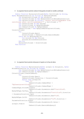  La siguiente funcion permite realizar la busqueda enviando la variable certificado

    Public Function Buscarcertificado(ByVal Certificado As String,
ByVal MiCadenaConeccion As String) As MySqlDataReader
        Dim Arreglocertificado As New ArrayList
        Dim Concertificado As New MySqlConnection(MiCadenaConeccion)
        Dim Sqlcertificado As String = "select certificadoNombre from
certificado where certificadoNombre='" & Certificado & "'"
        Dim Dscertificado As New DataSet
        Dim Drcertificado As MySqlDataReader
        Dim Cmdcertificado As MySqlCommand
        Cmdcertificado = New MySqlCommand(Sqlcertificado,
Concertificado)
        Try
            Concertificado.Open()
            Drcertificado = Cmdcertificado.ExecuteReader
        Catch err As MySqlException
            Dim errores As New Errores
            errores.ErroresGenerales(err)
        End Try
        Buscarcertificado = Drcertificado
    End Function




    La siguiente funcio permite almacenar el registro en la base de datos


    Public Function Mantenimiento(ByVal arreglo As ArrayList, ByVal
MiCadenaConeccion As String) As Integer
        Dim Concertificado As New MySqlConnection(MiCadenaConeccion)
        Dim Cmdcertificado As MySqlCommand =
Concertificado.CreateCommand()
        Try
            Concertificado.Open()
            Cmdcertificado.Connection = Concertificado
            Select Case arreglo(0)
                Case "I"
                    Cmdcertificado.CommandText =
"SpInsertarcertificado"
                    Cmdcertificado.CommandType =
CommandType.StoredProcedure
                    Cmdcertificado.Parameters.Add("?certifica",
MySqlDbType.VarChar, 40)
                    Cmdcertificado.Parameters("?certifica").Direction
= ParameterDirection.Input
                    Cmdcertificado.Parameters.Add("?id",
MySqlDbType.Int32)
                    Cmdcertificado.Parameters("?id").Direction =
ParameterDirection.Output
                    Cmdcertificado.Parameters(0).Value =
arreglo.Item(1)
                    Cmdcertificado.ExecuteNonQuery()




                                                cliv
 