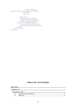 Mantenimiento =
Cmdcertificado.Parameters(1).Value()
                Case "M"
                Case "E"

            End Select
            Concertificado.Close()
            Cmdcertificado.Dispose()
            Concertificado.Dispose()
        Catch ex As MySqlException
            Dim errores As New Errores
            errores.ErroresGenerales(Err)
        End Try
    End Function
End Class




                                     ÍNDICE DE CONTENIDOS

RESUMEN................................................................................................................... v
CAPÍTULO I................................................................................................................ v
  INTRODUCCIÓN ............................................................................................................... v
       1.1.      Descripción del problema ......................................................................... vi
       1.2.      Objetivos .................................................................................................. vi



                                                             clv
 