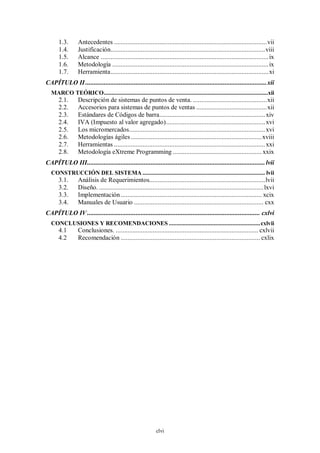 1.3.      Antecedentes ........................................................................................... vii
       1.4.      Justificación............................................................................................ viii
       1.5.      Alcance .................................................................................................... ix
       1.6.      Metodología ............................................................................................. ix
       1.7.      Herramienta .............................................................................................. xi
CAPÍTULO II ............................................................................................................ xii
  MARCO TEÓRICO..........................................................................................................xii
       2.1.      Descripción de sistemas de puntos de venta. ............................................ xii
       2.2.      Accesorios para sistemas de puntos de ventas .......................................... xii
       2.3.      Estándares de Códigos de barra ............................................................... xiv
       2.4.      IVA (Impuesto al valor agregado) ........................................................... xvi
       2.5.      Los micromercados ................................................................................. xvi
       2.6.      Metodologías ágiles .............................................................................. xviii
       2.7.      Herramientas .......................................................................................... xxi
       2.8.      Metodología eXtreme Programming ..................................................... xxix
CAPÍTULO III .......................................................................................................... lvii
  CONSTRUCCIÓN DEL SISTEMA ............................................................................... lvii
       3.1.      Análisis de Requerimientos..................................................................... lvii
       3.2.      Diseño. .................................................................................................. lxvi
       3.3.      Implementación .................................................................................... xcix
       3.4.      Manuales de Usuario ............................................................................. cxx
CAPÍTULO IV ....................................................................................................... cxlvi
  CONCLUSIONES Y RECOMENDACIONES ........................................................... cxlvii
       4.1       Conclusiones. ..................................................................................... cxlvii
       4.2       Recomendación ................................................................................... cxlix




                                                             clvi
 