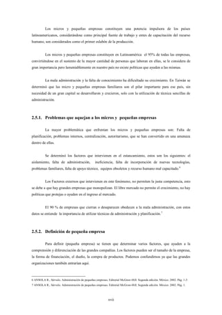 Los micros y pequeñas empresas constituyen una potencia impulsora de los países
latinoamericanos, considerándose como principal fuente de trabajo y entes de capacitación del recurso
humano, son considerados como el primer eslabón de la producción.


          Los micros y pequeñas empresas constituyen en Latinoamérica el 95% de todas las empresas,
convirtiéndose en el sustento de la mayor cantidad de personas que laboran en ellas, se le considera de
gran importancia pero lamentablemente en nuestro país no existe políticas que ayuden a las mismas.


          La mala administración y la falta de conocimiento ha dificultado su crecimiento. En Taiwán se
determinó que las micro y pequeñas empresas familiares son el pilar importante para ese país, sin
necesidad de un gran capital se desarrollaron y crecieron, solo con la utilización de técnica sencillas de
administración.



2.5.1. Problemas que aquejan a los micros y pequeñas empresas

          La mayor problemática que enfrentan los micros y pequeñas empresas son: Falta de
planificación, problemas internos, centralización, autoritarismo, que se han convertido en una amenaza
dentro de ellas.


          Se determinó los factores que intervienen en el estancamiento, estos son los siguientes: el
aislamiento, falta de administración,            ineficiencia, falta de incorporación de nuevas tecnologías,
problemas familiares, falta de apoyo técnico, equipos obsoletos y recurso humano mal capacitado. 6


          Los Factores externos que intervienen en este fenómeno, no permiten la justa competencia, esto
se debe a que hay grandes empresas que monopolizan. El libre mercado no permite el crecimiento, no hay
políticas que protejas o ayuden en el ingreso al mercado.


          El 90 % de empresas que cierran o desaparecen obedecen a la mala administración, con estos
datos se entiende la importancia de utilizar técnicas de administración y planificación.7



2.5.2. Definición de pequeña empresa

          Para definir (pequeña empresa) se tienen que determinar varios factores, que ayuden a la
comprensión y diferenciación de las grandes compañías. Los factores pueden ser el tamaño de la empresa,
la forma de financiación, el dueño, la compra de productos. Podemos confundirnos ya que las grandes
organizaciones también entrarían aquí.



6 ANSOLA R., Sérvulo. Administración de pequeñas empresas. Editorial McGraw-Hill. Segunda edición. México. 2002. Pág. 1-3
7 ANSOLA R., Sérvulo. Administración de pequeñas empresas. Editorial McGraw-Hill. Segunda edición. México. 2002. Pág. 1.




                                                           xvii
 