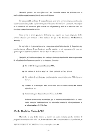 Microsoft apuesta a su nueva plataforma .Net, intentando superar los problemas que ha
conllevado las generaciones anteriores de servicios de Internet.


          En la actualidad la tendencia de las plataformas es tener varios servicios integrados en los que el
usuario u otro sistema puedan acceder sin ninguna restricción a otros servicios. Cambiando por completo
el fin de realizar una aplicación para resolver solo un problema y mirar a los servicios como una
alternativa para englobar varios de ellos.


          Como se ve, la tercera generación de Internet va a suponer una mayor integración de los
servicios ofrecidos por empresas a otras empresas (lo que se ha denominado b2b:Business-to-
Business).16


          La restricción en el acceso a Internet se a superado gracias a la introducción de dispositivos que
permiten ingresar a Internet de una forma más sencilla, directa y lo más importante móvil como por
ejemplo agendas electrónicas, teléfonos móviles, WebTV, videoconsolas, etc.


          Microsoft .NET es una plataforma para construir, ejecutar y experimentar la tercera generación
de aplicaciones distribuidas, que consiste en los siguientes elementos:


               a) Un modelo de programación basado en XML.


               b) Un conjunto de servicios Web XML, como Microsoft .NET My Services


               c)   Un conjunto de servidores que permiten ejecutar estos servicios como .NET Enterprise
                    Servers.


               d) Software en el cliente para poder utilizar estos servicios como Windows XP, agendas
                    electrónicas, etc.


               e)   Herramientas para el desarrollo como Visual Studio.NET.


                    Podemos encontrar otras arquitecturas que se introducen en esta tendencia. Se conoce
                    varias iniciativas para estandarizar esta integración, una de las más conocidas es la
                    arquitectura Java J2EE de Sun


2.7.1.1. Plataforma Microsoft .NET

          Microsoft a lo largo de los tiempos se encontró con varios problemas con las interfaces de
programación de aplicaciones como API, Win32 o Windows API, debido a la falta de documentación, la


16 Introducción a Microsoft .NET, 2002, www.disca.upv.es/enheror/pdf/ActaNET.PDF



                                                          xxii
 