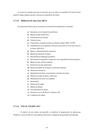 Se necesita un segundo paso para la ejecución, para eso utiliza el compilador JIT (Just-In-Time)
genera el código máquina real que se ejecuta en la plataforma del cliente.


2.7.1.5.    Bibliotecas de clases base (BCL)

      Son operaciones básicas que se encuentran en el desarrollo de aplicaciones, incluyendo:


                      a) Interacción con los dispositivos periféricos
                      b) Manejo de datos (ADO.NET)
                      c)   Administración de memoria
                      d) Cifrado de datos
                      e)   Transmisión y recepción de datos por distintos medios (XML, TCP/IP)
                      f)   Administración de componentes Web que corren tanto en el servidor como en
                           el cliente (ASP.NET)
                      g) Manejo y administración de excepciones
                      h) Manejo del sistema de ventanas
                      i)   Herramientas de despliegue de gráficos
                      j)   Herramientas de seguridad e integración con la seguridad del sistema operativo
                      k) Manejo de tipos de datos unificado
                      l)   Interacción con otras aplicaciones
                      m) Manejo de cadenas de caracteres y expresiones regulares
                      n) Operaciones aritméticas
                      o) Manipulación de fechas, zonas horarias y periodos de tiempo
                      p) Manejo de arreglos de datos y colecciones
                      q) Manipulación de archivos de imágenes
                      r)   Aleatoriedad
                      s)   Generación de código
                      t)   Manejo de idiomas
                      u) Auto descripción de código
                      v) Interacción con el API Win32 o Windows API.
                      w) Compilación de código




2.7.1.6. VISUAL STUDIO .NET

           El objetivo de este entorno de desarrollo es simplificar la programación de aplicaciones
Windows y servicios Web en el cual podemos seleccionar el lenguaje de programación más adecuado.




                                                   xxv
 