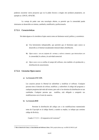 podemos encontrar varios proyectos que no le piden favores a ningún otro producto propietario, un
ejemplo es: LINUX, APACHE.


            La ventaja de poder usar esta tecnología abierta, es permitir que la comunidad pueda
interesarse en desarrollar un sistema, cambiarlo, modificarlo y perfeccionarlo.


2.7.2.1. Características


          Sin duda alguna se le considera al open source como un fenómeno social, político, y económico.




                    a) Una herramienta indispensable, que permitió que el fenómeno open source se
                          desarrolle es el Internet encadenando interactividad y distribución.


                    b) Open source son un conjunto de normas y valores comunes, que interactúan con
                          la comunidad, la cultura y la actividad comercial.


                    c)    Open source no se confina al campo del software, sino también a la producción y
                          distribución de conocimiento.


2.7.2.2. Licencias Open source


               a) La Licencia GNU GPL


                    Los usuarios poseen la libertad de redistribuir y modificar el software. Cualquier
                    persona tiene el derecho de utilizar, modificar, y redistribuir el código del programa o
                    cualquier programa derivado del mismo, pero solo si los términos de distribución no son
                    cambiados. Cualquier persona que                modifica, está obligado a compartir sus
                    modificaciones con el resto de usuarios.


               b) La Licencia BSD


                               Permiten la distribución del código con o sin modificaciones manteniendo
                    notas de Copyright en el código fuente y cuando se emplee, se indique que contiene
                    código de Berkeley.


                         Cuadro 2.7.2.2.1. : (Comparativa de Licencias)17




17 Breve historia de Linux y el movimiento del Software Libre, 2004, people.debian.org/~sto/BHLSL/BHLSL.pdf



                                                         xxvii
 