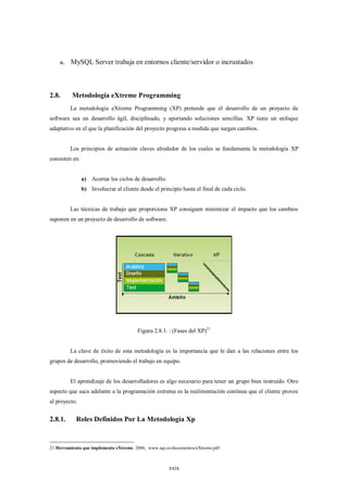 e.   MySQL Server trabaja en entornos cliente/servidor o incrustados



2.8.      Metodología eXtreme Programming
         La metodología eXtreme Programming (XP) pretende que el desarrollo de un proyecto de
software sea un desarrollo ágil, disciplinado, y aportando soluciones sencillas. XP tiene un enfoque
adaptativo en el que la planificación del proyecto progresa a medida que surgen cambios.


         Los principios de actuación claves alrededor de los cuales se fundamenta la metodología XP
consisten en:


                a) Acortar los ciclos de desarrollo.
                b) Involucrar al cliente desde el principio hasta el final de cada ciclo.


         Las técnicas de trabajo que proporciona XP consiguen minimizar el impacto que los cambios
suponen en un proyecto de desarrollo de software.




                                        Figura 2.8.1. : (Fases del XP)21


         La clave de éxito de esta metodología es la importancia que le dan a las relaciones entre los
grupos de desarrollo, promoviendo el trabajo en equipo.


         El aprendizaje de los desarrolladores es algo necesario para tener un grupo bien instruido. Otro
aspecto que saca adelante a la programación extrema es la realimentación continua que el cliente provee
al proyecto.


2.8.1.      Roles Definidos Por La Metodología Xp



21 Herramienta que implementa eXtreme, 2006, www.sqs.es/documentos/eXtreme.pdf



                                                       xxix
 